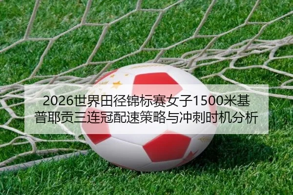 2026世界田径锦标赛女子1500米基普耶贡三连冠配速策略与冲刺时机分析